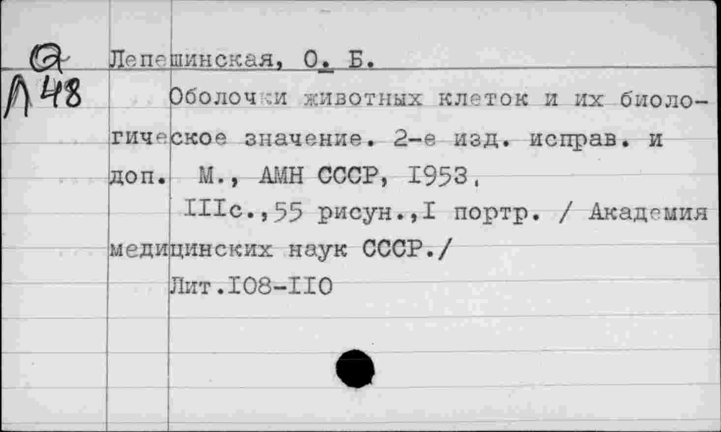 ﻿Лепединская, Ох Б» _______________________
Эболоч :и животных клеток и их биологическое значение. 2-е изд. исправ. и
доп. М., АМН СССР, 1953,
Шс.,55 рисун.,1 портр. / Академия
медицинских наук СССР.
Лит.108-110